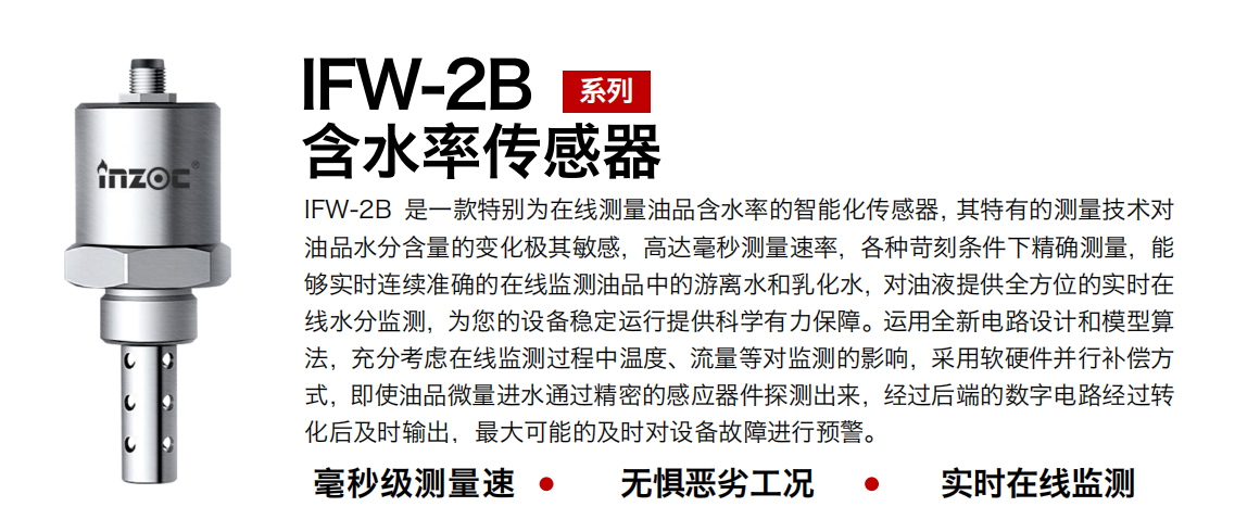 IFW-2B含水率傳感器是一款特別為在線測量油品含水率的智能化傳感器，其特有的測量技術(shù)對油品水分含量的變化極其敏感，高達(dá)毫秒測量速率，各種苛刻條件下精確測量，能夠?qū)崟r連續(xù)準(zhǔn)確的在線監(jiān)測油品中的游離水和乳化水，對油液提供全方位的實(shí)時在線水分監(jiān)測，為您的設(shè)備穩(wěn)定運(yùn)行提供科學(xué)有力保障。運(yùn)用全新電路設(shè)計(jì)和模型算法，充分考慮在線監(jiān)測過程中溫度、流量等對監(jiān)測的影響，采用軟硬件并行補(bǔ)償方式，即使油品微量進(jìn)水通過精密的感應(yīng)器件探測出來，經(jīng)過后端的數(shù)字電路經(jīng)過轉(zhuǎn)化后及時輸出，最大可能的及時對設(shè)備故障進(jìn)行預(yù)警。 行業(yè)：鋼鐵冶金/石油化工/能源電力/水泥建材/大型機(jī)械/煤炭采礦/地下挖掘等 油品：潤滑油/齒輪油/液壓油/透平油/渦輪機(jī)油等