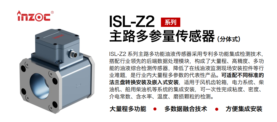 ISL-Z2 系列主路多功能油液傳感器采用專利多功能集成檢測(cè)技術(shù)，搭配行業(yè)領(lǐng)先的后端數(shù)據(jù)處理模塊，構(gòu)成了大量程、高精度、多功能的油液綜合檢測(cè)傳感器，降低了在線油液監(jiān)測(cè)現(xiàn)場(chǎng)安裝控件等行業(yè)難題，是行業(yè)內(nèi)大量程多參數(shù)的代表性產(chǎn)品。可適配不同標(biāo)準(zhǔn)的法蘭盤轉(zhuǎn)換安裝及嵌入式安裝，適用于風(fēng)機(jī)齒輪箱，電力系統(tǒng)、柴油機(jī)、船用柴油機(jī)等系統(tǒng)的集成安裝，可一次性完成粘度、密度、介電常數(shù)、含水率、溫度、磨損顆粒的檢測(cè)。 行業(yè)：鋼鐵、石化、盾構(gòu)、電力、風(fēng)電、大型設(shè)備、OEM 等 油品：齒輪油、液壓油、透平油、柴機(jī)油等