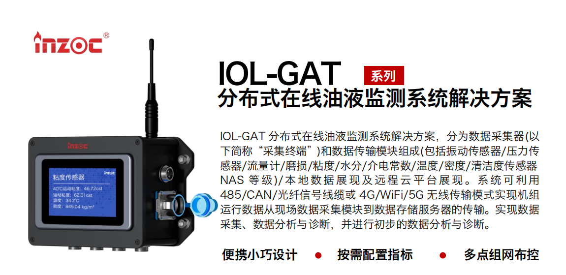 IOL-GAT 分布式在線油液監測系統解決方案，分為數據采集器(以下簡稱“采集終端”)和數據傳輸模塊組成(包括振動傳感器/壓力傳感器/流量計/磨損/粘度/水分/介電常數/溫度/密度/清潔度傳感器NAS 等 級)/ 本 地數 據 展現 及 遠程 云 平 臺展 現 。系 統 可利 用485/CAN/光纖信號線纜或 4G/WiFi/5G 無線傳輸模式實現機組運行數據從現場數據采集模塊到數據存儲服務器的傳輸。實現數據采集、數據分析與診斷，并進行初步的數據分析與診斷。 行業：應用于油液監測傳感器的數據采集傳輸或多路信號的集成分析。 油品：液壓油/齒輪油/空壓機油/燃氣機油/水乙二醇抗燃液壓油等。